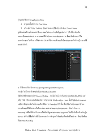 38
Modern Merit Professional : วิชาการทันสมัย ใฝ่ใจคุณธรรม น้อมนาปฏิบัติการ
เมนูของโปรแกรม Application Menu
1. เมนูของพื้นที่ทางาน Panel Menu
2. เครื่องมือใช้งาน Tool และ ส่วนควบคุมการใช้เครื่องมือ Tool Contorl Menu
รูปด้านล่างเป็นหน้าตาของโปรแกรม ผมได้แสดงส่วนสาคัญหลักต่างๆ ไว้ให้เห็น สาหรับ
รายละเอียดของแต่ละส่วน จะแสดงให้เห็นในการสอนแต่ละบทความ ซึ่งจะดีกว่า และเข้าใจ
มากกว่า เพราะไม่ต้องการให้ท่องจา ว่าส่วนนี้ประกอบด้วยอะไรบ้าง ประมาณนั้น เรียนรู้จารการใช้
งานจริงดีกว่า
1. วิธีเปิดและปิดโปรแกรม (Opening an Image and Closing work)
การเปิดไฟล์ภาพให้แสดงในโปรแกรม Photoshop CS6
วิธีเปิดไฟล์ภาพจากหน้า Windows Desktop - การเปิดไฟล์ภาพ ไม่ว่าจะนามสกุล JPG, PNG, GIF
หรือ TIFF โปรแกรมวินโดว์จะเปิดจากโปรแกรม Window photo viewer ซึ่งเป็น Default program
แต่ถ้าเราต้องการเปิดไฟล์ภาพแล้วให้เปิดจาก Photoshop มีวิธีที่จะทาให้เปิดไฟล์ภาพเหล่านี้โดย
การคลิกขวาที่ไฟล์ภาพ แล้วเลือก Open with - Choose default program - เลือกโปรแกรม
Photoshop แต่ถ้าไม่เห็นโปรแกรม ให้คลิกที่ ลูกศรของ Other program ถ้ายังไม่เห็นอีก ต้องคลิกปุ่ม
Browse เพื่อไปที่ซึ่งเก็บไฟล์โปรแกรม หลังจากนี้ทุกครั้งที่เราดับเบิ้ลคลิกที่ไฟล์ภาพ ก็จะเปิดด้วย
โปรแกรม Photoshop
 