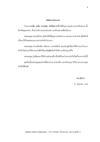 4
Modern Merit Professional : วิชาการทันสมัย ใฝ่ใจคุณธรรม น้อมนาปฏิบัติการ
กิตติกรรมประกาศ
โครงการเหนือ เหนือ YUMMY เว็บไซด์ เกิดขึ้นได้ด้วยความอุปการะทางด้านต่างๆ ทั้ง
ด้านข้อมูลเอกสาร ด้านการสารวจแบบประเมิน และด้านสถานที่ดาเนินการ
ขอขอบคุณ อาจารย์จารัส รู้สมัย ที่ให้ข้อมูลการดาเนินการ และสละเวลาส่วนตัว เพื่อเป็นที่
ปรึกษาให้ในตลอดระยะเวลาการดาเนินโครงการ
ขอขอบคุณ อาจารย์พรชิตา เทือกทา , อาจารย์สันติ ทองประสูติ ที่ช่วยให้คาแนะนาในการ
ทาเว็บไซด์ และให้คาแนะนาเพื่อให้สมาชิกผู้จัดทานาไปทาการปรับปรุงแก้ไข
ขอขอบคุณ รุ่นพี่ทุกคน ที่ให้ความช่วยเหลือ เป็นที่ปรึกษาในการทาเว็บไซด์โครงการครั้งนี้
สุดท้ายนี้ขอขอบคุณทุกท่านที่มีส่วนร่วม ช่วยเหลือ และสนับสนุน ให้โครงการบรรลุผล
สาเร็จได้ด้วยดี
คณะผู้จัดทา
19 กันยายน 2556
 