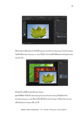 40
Modern Merit Professional : วิชาการทันสมัย ใฝ่ใจคุณธรรม น้อมนาปฏิบัติการ
วิธีกาหนดค่าการเปิดแสดงภาพ โดยไปที่ Preference ของโปรแกรม Photoshop กาหนดค่า Interface
โดยเลือกที่ช่อง Open Document as Tabs ซึ่งเป็นการกาหนดเพื่อให้เปิดแสดงภาพในรูปแบบของ
Tabs ถ้าเราไม่
เลือกช่องนี้ ภาพที่เปิดจะแสดงเป็นแบบ Window
คุณสมบัติพิเศษ ถ้าเลือกที่ Enable Floating Document Window Docking ซึ่งอยู่ถัดจากช่อง
ของ Open Document as Tabs เป็นการตั้งค่าเพื่อให้สามารถลาก Window ไปยังแถบของ Tab และ
เปลี่ยนลักษณะจาก Window เป็น Tab ได้
 