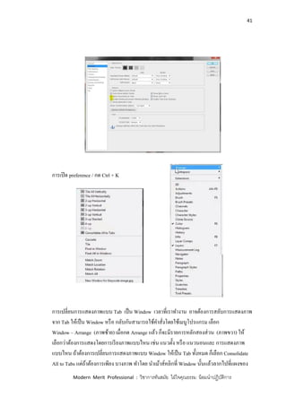 41
Modern Merit Professional : วิชาการทันสมัย ใฝ่ใจคุณธรรม น้อมนาปฏิบัติการ
การเปิด preference / กด Ctrl + K
การเปลี่ยนการแสดงภาพแบบ Tab เป็น Window เวลาที่เราทางาน อาจต้องการสลับการแสดงภาพ
จาก Tab ให้เป็น Window หรือ กลับกันสามารถใช้คาสั่งโดยใช้เมนูโปรแกรม เลือก
Window – Arrange (ภาพซ้าย) เมื่อกด Arrange แล้ว ก็จะมีรายการหลักสองส่วน (ภาพขวา) ให้
เลือกว่าต้องการแสดงโดยการเรียงภาพแบบไหน เช่น แนวตั้ง หรือ แนวนอนและ การแสดงภาพ
แบบไหน ถ้าต้องการเปลี่ยนการแสดงภาพแบบ Window ให้เป็น Tab ทั้งหมด ก็เลือก Consolidate
All to Tabs แต่ถ้าต้องการเพียง บางภาพ ทาโดย นาเม้าส์คลิกที่ Window นั้นแล้วลากไปที่แผงของ
 