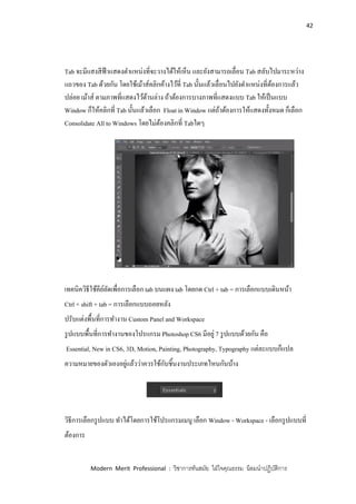 42
Modern Merit Professional : วิชาการทันสมัย ใฝ่ใจคุณธรรม น้อมนาปฏิบัติการ
Tab จะมีแสงสีฟ้าแสดงตาแหน่งที่จะวางได้ให้เห็น และยังสามารถเลื่อน Tab สลับไปมาระหว่าง
แถวของ Tab ด้วยกัน โดยใช้เม้าส์คลิกค้างไว้ที่ Tab นั้นแล้วเลื่อนไปยังตาแหน่งที่ต้องการแล้ว
ปล่อย เม้าส์ ตามภาพที่แสดงไว้ด้านล่าง ถ้าต้องการบางภาพที่แสดงแบบ Tab ให้เป็นแบบ
Window ก็ให้คลิกที่ Tab นั้นแล้วเลือก Float in Window แต่ถ้าต้องการให้แสดงทั้งหมด ก็เลือก
Consolidate All to Windows โดยไม่ต้องคลิกที่ Tabใดๆ
เทคนิควิธีใช้คีย์ลัดเพื่อการเลือก tab บนแผง tab โดยกด Ctrl + tab = การเลือกแบบเดินหน้า
Ctrl + shift + tab = การเลือกแบบถอยหลัง
ปรับแต่งพื้นที่การทางาน Custom Panel and Workspace
รูปแบบพื้นที่การทางานของโปรแกรม Photoshop CS6 มีอยู่ 7 รูปแบบด้วยกัน คือ
Essential, New in CS6, 3D, Motion, Painting, Photography, Typography แต่ละแบบก็แปล
ความหมายของตัวเองอยู่แล้วว่าควรใช้กับชิ้นงานประเภทไหนกันบ้าง
วิธีการเลือกรูปแบบ ทาได้โดยการใช้โปรแกรมเมนู เลือก Window - Workspace - เลือกรูปแบบที่
ต้องการ
 