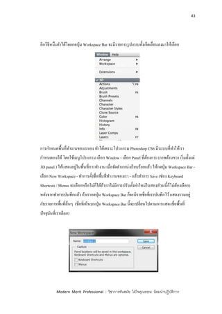 43
Modern Merit Professional : วิชาการทันสมัย ใฝ่ใจคุณธรรม น้อมนาปฏิบัติการ
อีกวิธีหนึ่งทาได้โดยกดปุ่ม Workspace Bar จะมีรายการรูปแบบทั้งเจ็ดเลื่อนลงมาให้เลือก
การกาหนดพื้นที่ทางานของเราเอง ทาได้เพราะโปรแกรม Photoshop CS6 มีระบบที่ทาให้เรา
กาหนดเองได้โดยใช้เมนูโปรแกรม เลือก Window - เลือก Panel ที่ต้องการ (ภาพด้านขวา เริ่มตั้งแต่
3D panel ) ให้แสดงอยู่ในพื้นที่การทางาน เมื่อจัดตาแหน่งเรียบร้อยแล้ว ให้กดปุ่ม Workspace Bar -
เลือก New Workspace - ทาการตั้งชื่อพื้นที่ทางานของเรา - แล้วทาการ Save (ช่อง Keyboard
Shortcuts / Menus จะเลือกหรือไม่ก็ได้ถ้าเราไม่มีการปรับตั้งค่าใหม่ในสองส่วนนี้ก็ไม่ต้องเลือก)
หลังจากทาการบันทึกแล้ว ถ้าเรากดปุ่ม Workspace Bar ก็จะมีรายชื่อที่เราบันทึกไว้แสดงรวมอยู่
กับรายการพื้นที่อื่นๆ (ชื่อที่เห็นบนปุ่ม Workspace Bar นี้จะเปลี่ยนไปตามการแสดงชื่อพื้นที่
ปัจจุบันที่เราเลือก)
 