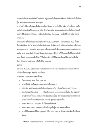 44
Modern Merit Professional : วิชาการทันสมัย ใฝ่ใจคุณธรรม น้อมนาปฏิบัติการ
การลบพื้นที่การทางาน ถ้าคิดว่าไม่ต้องการใช้รูปแบบพื้นที่เรา กาหนดขึ้นเอง อีกต่อไปแล้ว ก็ให้กด
ปุ่ม Workspace Bar - Delete Workspace
การปรับพื้นที่ทางานใหม่จากพื้นที่ทางานเดิม ถ้าต้องการปรับพื้นที่ทางานที่เราสร้างขึ้นมา แต่ไม่
พอใจต้องการเปลี่ยนให้เหมาะสมมากขึ้น ทาได้โดยกดปุ่ม Workspace Bar เลือกพื้นที่การทางานที่
เราสร้างไว้แล้วทาการปรับแต่ง - เสร็จแล้วเลือก New Workspace - ตั้งชื่อให้เหมือนเดิม - ยืนยัน
การบันทึก
การเรียกคืนการตั้งค่าเดิม เวลาที่เราอยู่ในหน้า Workspace ของเรา แล้วมีการเปิด Panel อื่นเพิ่ม
ขึ้นมาเพื่อใช้งาน เปิดไป เปิดมา เริ่มที่จะเต็มไปหมด เริ่มที่จะรกแล้ว ให้ทาการเรียกคืนการตั้งค่าเดิม
Workspace ของเรา โดยกดปุ่ม Workspace - เลือก Reset ที่เป็นชื่อ Workspace ของเรา แค่นี้เองครับ
เทคนิค การปรับแต่งพื้นที่ทางาน ถ้าต้องการย้าย panel หนึ่งไปรวมไว้กับ panelอื่นให้ทาการคลิกที่
panel นั้น แล้วลากออกมาเพื่อไปวางไว้ในตาแหน่งใหม่ ให้สังเกตุจะมีแสงสีฟ้าแสดงให้เห็นถึง
ตาแหน่งที่เราจะวาง เมือเราลากไปใกล้ยังตาแหน่งนั้นๆ
ซูมภาพ
โปรแกรม Photoshop CS6 มีลักษณะพิเศษของการซูมภาพได้หลายวิธี รวมถึงความสะดวกในการ
ใช้คีย์ลัดเพื่อทาการซูม เข้า หรือ ออก ก็ตาม
การซูมออก (Zoom Out) ภาพจะเล็กลง
 โปรแกรมเมนู View เลือก Zoom out
 การใช้คีย์ลัด กดปุ่ม Ctrl + minus sign (เครื่องหมาย -)
 เครื่องมือ ซูม (Zoom Tool) คลิกที่รูปแว่นขยาย หรือ ใช้คีย์ลัดโดยการกดตัว Z + Alt
 ลูกศรของเมาส์จะเปลี่ยน เป็นรูปแว่นขยาย คลิกที่ภาพแต่ละครั้งก็จะทาการซูมออก
ตามจานวนครั้งที่คลิก แต่ถ้าต้องการ ซูมแบบต่อเนื่อง ให้ทาลักษณะเดียวกัน แต่คลิกเมาส์
ค้างไว้หรือ เลื่อนเมาส์ไปทางซ้าย ภาพจะทาซูมออกแบบต่อเนื่อง
 กดปุ่ม Alt + Ctrl + Space bar ค้างไว้และคลิกที่ภาพ
 กดปุ่ม Alt + Scroll Downward (เลื่อนตัวหมุนที่อยู่ตรงกลางของเมาส์ ลง)
 การคีย์ตัวเลขขนาดที่ต้องการซูมออก ที่ช่องบอกขนาดภาพ ซึ่งอยู่ด้านล่าง ซ้ายมือ แล้วกด
Enter
 