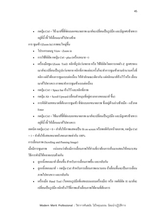 45
Modern Merit Professional : วิชาการทันสมัย ใฝ่ใจคุณธรรม น้อมนาปฏิบัติการ
 กดปุ่ม Ctrl + ใช้ เมาส์ชี้ที่ช่องบอกขนาดภาพ เมาส์จะเปลี่ยนเป็นรูปมือ และมีลูกศรซ้ายขวา
อยู่ที่นิ้วชี้ ให้เลื่อนเมาส์ไปทางซ้าย
การ ซูมเข้า (Zoom In) ภาพจะใหญ่ขึ้น
 โปรแกรมเมนู View - Zoom in
 การใช้คีย์ลัด กดปุ่ม Ctrl - plus (เครื่องหมาย +)
 เครื่องมือซูม (Zoom Tool) คลิกที่รูปแว่นขยาย หรือ ใช้คีย์ลัดโดยการกดตัว Z ลูกศรของ
เมาส์จะเปลี่ยนเป็นรูปแว่นขยาย คลิกที่ภาพแต่ละครั้งก็จะทาการซูมเข้าตามจานวนครั้งที่
คลิก แต่ถ้าต้องการซูมแบบต่อเนื่อง ให้ทาลักษณะเดียวกัน แต่คลิกเมาส์ค้างไว้หรือ เลื่อน
เมาส์ไปทางขวา ภาพจะทาการซูมเข้าแบบต่อเนื่อง
 กดปุ่ม Ctrl + Space bar ค้างไว้และคลิกที่ภาพ
 กดปุ่ม Alt + Scroll Upward (เลื่อนตัวหมุนที่อยู่ตรงกลางของเมาส์ ขึ้น)
 การคีย์ตัวเลขขนาดที่ต้องการซูมเข้า ที่ช่องบอกขนาดภาพ ซึ่งอยู่ด้านล่างซ้ายมือ - แล้วกด
Enter
 กดปุ่ม Ctrl + ใช้เมาส์ชี้ที่ช่องบอกขนาดภาพ เมาส์จะเปลี่ยนเป็นรูปมือ และมีลูกศรซ้ายขวา
อยู่ที่นิ้วชี้ ให้เลื่อนเมาส์ไปทางขวา
เทคนิค กดปุ่ม Ctrl + 0 = คาสั่งให้ภาพแสดงเป็น fit on screen หรือพอดีกับหน้าจอภาพ, กดปุ่ม Ctrl
+ 1 = คาสั่งให้แสดงขนาดจริงของภาพเท่ากับ 100%
การเลื่อนภาพ (Scrolling and Panning Image)
เมื่อมีการซูมภาพ แน่นอนว่าต้องมีการเลื่อนภาพให้ส่วนที่เราต้องการเห็นมาแสดงให้เหมาะสม
วิธีการทามีได้หลายแบบด้วยกัน
 ลูกกลิ้งของเมาส์ เลื่อนขึ้น สาหรับการเลื่อนภาพขึ้น และกลับกัน
 ลูกกลิ้งของเมาส์ + กดปุ่ม Ctrl สาหรับการเลื่อนภาพแนวนอน ถ้าเลื่อนขึ้นจะเป็นการเลื่อน
ภาพไปทางขวา และกลับกัน
 เครื่องมือ Hand Tool (ไอคอนรูปมือที่แสดงบนแถบเครื่องมือ) หรือ กดคีย์ลัด H เมาส์จะ
เปลี่ยนเป็นรูปมือ คลิกค้างไว้ที่ภาพแล้วเลื่อนภาพได้ตามที่ต้องการ
 