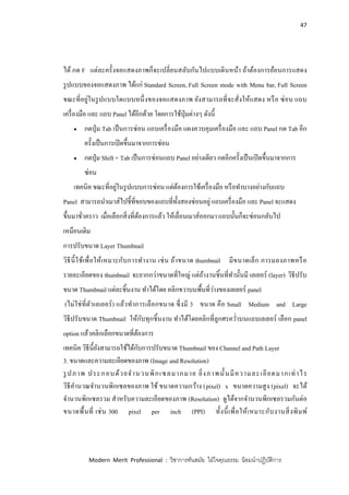 47
Modern Merit Professional : วิชาการทันสมัย ใฝ่ใจคุณธรรม น้อมนาปฏิบัติการ
ได้ กด F แต่ละครั้งจอแสดงภาพก็จะเปลี่ยนสลับกันไปแบบเดินหน้า ถ้าต้องการย้อนการแสดง
รูปแบบของจอแสดงภาพ ได้แก่ Standard Screen, Full Screen mode with Menu bar, Full Screen
ขณะที่อยู่ในรูปแบบใดแบบหนึ่งของจอแสดงภาพ ยังสามารถที่จะสั่งให้แสดง หรือ ซ่อน แถบ
เครื่องมือ และ แถบ Panel ได้อีกด้วย โดยการใช้ปุ่มต่างๆ ดังนี้
 กดปุ่ม Tab เป็นการซ่อน แถบเครื่องมือ แผงควบคุมเครื่องมือ และ แถบ Panel กด Tab อีก
ครั้งเป็นการเปิดขึ้นมาจากการซ่อน
 กดปุ่ม Shift + Tab เป็นการซ่อนแถบ Panel อย่างเดียว กดอีกครั้งเป็นเปิดขึ้นมาจากการ
ซ่อน
เทคนิค ขณะที่อยู่ในรูปแบบการซ่อน แต่ต้องการใช้เครื่องมือ หรือทาบางอย่างกับแถบ
Panel สามารถนาเมาส์ไปชี้ที่ขอบของแถบที่ทั้งสองซ่อนอยู่ แถบเครื่องมือ และ Panel จะแสดง
ขึ้นมาชั่วคราว เมื่อเลือกสิ่งที่ต้องการแล้ว ให้เลื่อนเมาส์ออกมา แถบนั้นก็จะซ่อนกลับไป
เหมือนเดิม
การปรับขนาด Layer Thumbnail
วิธีนี้ใช้เพื่อให้เหมาะกับการทางาน เช่น ถ้าขนาด thumbnail มีขนาดเล็ก การมองภาพหรือ
รายละเอียดของ thumbnail จะยากกว่าขนาดที่ใหญ่ แต่ถ้างานชิ้นที่ทานั้นมี เลเยอร์ (layer) วิธีปรับ
ขนาด Thumbnail แต่ละชิ้นงาน ทาได้โดย คลิกขวาบนพื้นที่ว่างของเลเยอร์ panel
(ไม่ใช่ที่ตัวเลเยอร์) แล้วทาการเลือกขนาด ซึ่งมี 3 ขนาด คือ Small Medium and Large
วิธีปรับขนาด Thumbnail ให้กับทุกชิ้นงาน ทาได้โดยคลิกที่ลูกศรคว่าบนแถบเลเยอร์ เลือก panel
option แล้วคลิกเลือกขนาดที่ต้องการ
เทคนิค วิธีนี้ยังสามารถใช้ได้กับการปรับขนาด Thumbnail ของ Channel and Path Layer
3. ขนาดและความละเอียดของภาพ (Image and Resolution)
รูปภาพ ประกอบด้วยจานวนพิกเซลมากมาย ยิ่งภาพนั้นมีความละเอียดมากเท่าไร
วิธีคานวณจานวนพิกเซลของภาพ ใช้ ขนาดความกว้าง (pixel) x ขนาดความสูง (pixel) จะได้
จานวนพิกเซลรวม สาหรับความละเอียดของภาพ (Resolution) ดูได้จากจานวนพิกเซลรวมกันต่อ
ขนาดพื้นที่ เช่น 300 pixel per inch (PPI) ทั้งนี้เพื่อให้เหมาะกับงานสิ่งพิมพ์
 