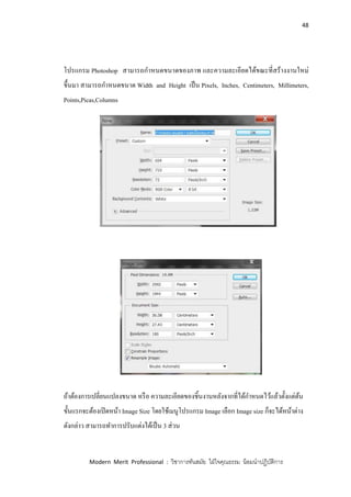 48
Modern Merit Professional : วิชาการทันสมัย ใฝ่ใจคุณธรรม น้อมนาปฏิบัติการ
โปรแกรม Photoshop สามารถกาหนดขนาดของภาพ และความละเอียดได้ขณะที่สร้างงานใหม่
ขึ้นมา สามารถกาหนดขนาด Width and Height เป็น Pixels, Inches, Centimeters, Millimeters,
Points,Picas,Columns
ถ้าต้องการเปลี่ยนแปลงขนาด หรือ ความละเอียดของชิ้นงานหลังจากที่ได้กาหนดไว้แล้วตั้งแต่ต้น
ขั้นแรกจะต้องเปิดหน้า Image Size โดยใช้เมนูโปรแกรม Image เลือก Image size ก็จะได้หน้าต่าง
ดังกล่าว สามารถทาการปรับแต่งได้เป็น 3 ส่วน
 