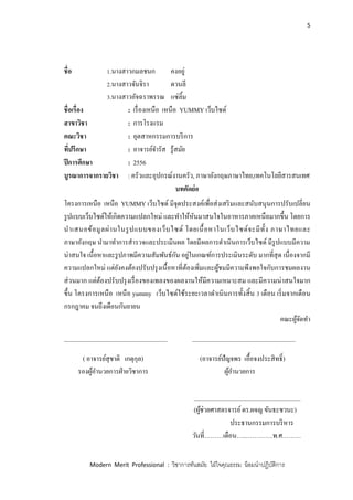 5
Modern Merit Professional : วิชาการทันสมัย ใฝ่ใจคุณธรรม น้อมนาปฏิบัติการ
ชื่อ 1.นางสาวกมลชนก คงอยู่
2.นางสาวจันจิรา ดวนลี
3.นางสาวอัจฉราพรรณ แซ่ลิ้ม
ชื่อเรื่อง : เรื่องเหนือ เหนือ YUMMY เว็บไซด์
สาขาวิชา : การโรงแรม
คณะวิชา : อุตสาหกรรมการบริการ
ที่ปรึกษา : อาจารย์จารัส รู้สมัย
ปีการศึกษา : 2556
บูรณาการจากรายวิชา : ครัวและอุปกรณ์งานครัว, ภาษาอังกฤษภาษาไทย,เทคโนโลยีสารสนเทศ
บทคัดย่อ
โครงการเหนือ เหนือ YUMMY เว็บไซด์ มีจุดประสงค์เพื่อส่งเสริมและสนับสนุนการปรับเปลี่ยน
รูปแบบเว็บไซด์ให้เกิดความแปลกใหม่ และทาให้หันมาสนใจในอาหารภาคเหนือมากขึ้น โดยการ
นาเสนอข้อมูลผ่านในรูปแบบของเว็บไซด์ โดยเนื้อหาในเว็บไซด์จะมีทั้ง ภาษาไทยและ
ภาษาอังกฤษ นามาทาการสารวจและประเมินผล โดยมีผลการดาเนินการเว็บไซด์ มีรูปแบบมีความ
น่าสนใจ เนื้อหาและรูปภาพมีความสัมพันธ์กัน อยู่ในเกณฑ์การประเมินระดับ มากที่สุด เนื่องจากมี
ความแปลกใหม่ แต่ยังคงต้องปรับปรุงเนื้อหาที่ต้องเพิ่มและผู้ชมมีความพึงพอใจกับการชมผลงาน
ส่วนมาก แต่ต้องปรับปรุงเรื่องของเพลงของผลงานให้มีความเหมาะสม และมีความน่าสนใจมาก
ขึ้น โครงการเหนือ เหนือ yummy เว็บไซด์ใช้ระยะเวลาดาเนินการทั้งสิ้น 3 เดือน เริ่มจากเดือน
กรกฎาคม จนถึงเดือนกันยายน
คณะผู้จัดทา
_________________________________ _________________________________
( อาจารย์สุชาติ เกตุกุล) (อาจารย์ปัญจพร เอื้อจงประสิทธิ์)
รองผู้อานวยการฝ่ายวิชาการ ผู้อานวยการ
__________________________________
(ผู้ช่วยศาสตรจารย์ดร.ผจญ ขันธะชวนะ)
ประธานกรรมการบริหาร
วันที่………เดือน…..………….พ.ศ………
 