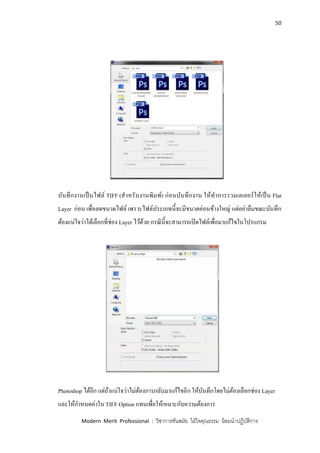 50
Modern Merit Professional : วิชาการทันสมัย ใฝ่ใจคุณธรรม น้อมนาปฏิบัติการ
บันทึกงานเป็นไฟล์ TIFF (สาหรับงานพิมพ์) ก่อนบันทึกงาน ให้ทาการรวมเลเยอร์ให้เป็น Flat
Layer ก่อน เพื่อลดขนาดไฟล์ เพราะไฟล์ประเภทนี้จะมีขนาดค่อนข้างใหญ่ แต่อย่าลืมขณะบันทึก
ต้องแน่ใจว่าได้เลือกที่ช่อง Layer ไว้ด้วย กรณีนี้จะสามารถเปิดไฟล์เพื่อมาแก้ไขในโปรแกรม
Photoshop ได้อีก แต่ถ้าแน่ใจว่าไม่ต้องการกลับมาแก้ไขอีก ให้บันทึกโดยไม่ต้องเลือกช่อง Layer
และให้กาหนดค่าใน TIFF Option แทนเพื่อให้เหมาะกับความต้องการ
 