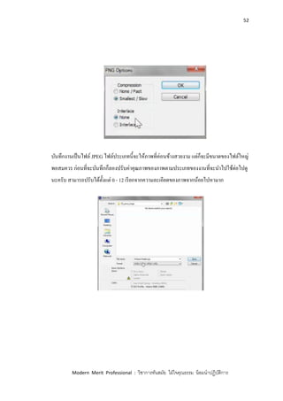 52
Modern Merit Professional : วิชาการทันสมัย ใฝ่ใจคุณธรรม น้อมนาปฏิบัติการ
บันทึกงานเป็นไฟล์ JPEG ไฟล์ประเภทนี้จะให้ภาพที่ค่อนข้างสวยงาม แต่ก็จะมีขนาดของไฟล์ใหญ่
พอสมควร ก่อนที่จะบันทึกก็ลองปรับค่าคุณภาพของภาพตามประเภทของงานที่จะนาไปใช้ต่อไปดู
นะครับ สามารถปรับได้ตั้งแต่ 0 - 12 เรียกจากความละเอียดของภาพจากน้อยไปหามาก
 