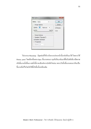 53
Modern Merit Professional : วิชาการทันสมัย ใฝ่ใจคุณธรรม น้อมนาปฏิบัติการ
โปรแกรม Photoshop มีจุดเด่นที่ให้เราเรียกงานก่อนหน้านั้นกลับคืนมาได้ โดยการใช้
History panel โดยเลือกขั้นตอน Open ชิ้นงานของเรา ทุกสิ่งก็จะกลับมาที่ขั้นเริ่มต้นที่เราเปิดภาพ
หรือชิ้นงานนั้นขึ้นมา แต่ครั้งนี้เราจะต้องทาการบันทึกใหม่นะ เพราะไม่นั้นชิ้นงานของเราก็จะเป็น
ชิ้นงานที่แก้ไขโดยไม่ได้ตั้งใจชิ้นนั้นเหมือนเดิม
 