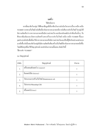 54
Modern Merit Professional : วิชาการทันสมัย ใฝ่ใจคุณธรรม น้อมนาปฏิบัติการ
บทที่ 3
วิธีดาเนินการ
จากที่สมาชิกในกลุ่ม ได้ศึกษาข้อมูลที่เกี่ยวข้องในการดาเนินโครงการเรื่อง เหนือ เหนือ
YUMMY จากทางเว็บไซด์ หนังสือเกี่ยวกับอาหารทางภาคเหนือ หนังสือการทาเว็บไซด์ ในกลุ่มได้
มีความคิดเห็นว่า อาหารทางภาคเหนือมีความน่าสนใจ และมีเอกลักษณ์ประจาท้องถิ่นนั้นๆ จึง
ศึกษาเพิ่มเติมและเกิดความคิดสร้างสรรค์ในการทาเว็บไซด์ เหนือ เหนือ YUMMY ขึ้นมา
จุดประสงค์หลักเพื่อที่จะให้อาหารทางภาคเหนือมีความน่าสนใจและเป็นที่รู้จักกันอย่างแพร่หลาย
มากยิ่งขึ้น ดังนั้นสมาชิกในกลุ่มจึงมีความคิดเห็นที่จะสร้างเว็บไซด์เกี่ยวกับอาหารทางภาคเหนือขึ้น
โดยมีข้อสรุปที่จะใช้วัสดุ อุปกรณ์ และดาเนินการตามขั้นตอน ดังต่อไปนี้
วิธีการทา “YUMMY”
3.1 วัสดุ/อุปกรณ์
ลาดับ วัสดุ/อุปกรณ์ จานวน
1. เครื่องคอมพิวเตอร์ (Computer) 1
2. อินเทอร์เน็ต (Internet) 1
3. โปรแกรมการสร้างเว็บไซด์ Dreamweaver cs6 1
4. โปรแกรม Photoshop CS6 1
5. ปริ้นเตอร์(Printer) 1
 