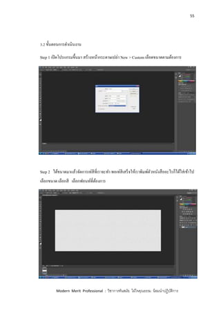 55
Modern Merit Professional : วิชาการทันสมัย ใฝ่ใจคุณธรรม น้อมนาปฏิบัติการ
3.2 ขั้นตอนการดาเนินงาน
Step 1 เปิดโปรแกรมขึ้นมา สร้างหน้ากระดาษเปล่า New > Custom เลือดขนาดตามต้องการ
Step 2 ได้ขนาดมาแล้วจัดการเท่สีที่เราจะทา พอเท่สีเสร็จให้เราพิมพ์ตัวหนังสืออะไรก็ได้ใส่เข้าไป
เลือกขนาด เลือกสี เลือกฟอนท์ที่ต้องการ
 