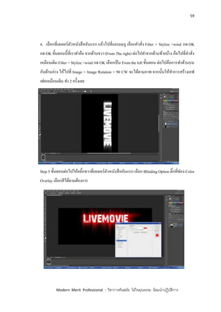59
Modern Merit Professional : วิชาการทันสมัย ใฝ่ใจคุณธรรม น้อมนาปฏิบัติการ
4. เลือกที่เลเยอร์ตัวหนังสืออันแรก แล้วไปที่แถบเมนู เลือกคาสั่ง Filter > Stylize >wind กด OK
กด OK ขั้นตอนนี้ที่เราทาคือ จากด้านขวา (From The right) ต่อไปทาจากด้านซ้ายบ้าง คือไปที่คาสั่ง
เหมือนเดิม Filter > Stylize >wind กด OK เลือกเป็น From the left ขั้นตอน ต่อไปคือการทาด้านบน
กับด้านล่าง ให้ไปที่ Image > Image Rotation > 90 CW จะได้ตามภาพ จากนั้นให้ทาการสร้างเอฟ
เฟคเหมือนเดิม ทา 2 ครั้งเลย
Step 5 ขั้นตอนต่อไปให้คลิ้กขวาที่เลเยอร์ตัวหนังสืออันแรก เลือก Blinding Option ติ้กที่ช่อง Color
Overlay เลือกสีได้ตามต้องการ
 