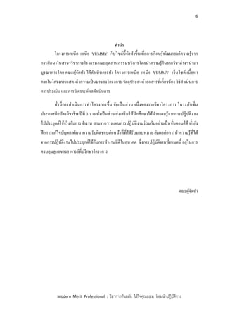 6
Modern Merit Professional : วิชาการทันสมัย ใฝ่ใจคุณธรรม น้อมนาปฏิบัติการ
คานา
โครงการเหนือ เหนือ YUMMY เว็บไซด์นี้จัดทาขึ้นเพื่อการเรียนรู้พัฒนาองค์ความรู้จาก
การศึกษาในสาขาวิชาการโรงแรมคณะอุตสาหกรรมบริการโดยนาความรู้ในรายวิชาต่างๆนามา
บูรณาการโดย คณะผู้จัดทา ได้ดาเนินการทา โครงการเหนือ เหนือ YUMMY เว็บไซด์ เนื้อหา
ภายในโครงการแสดงถึงความเป็นมาของโครงการ วัตถุประสงค์ เอกสารที่เกี่ยวข้อง วิธีดาเนินการ
การประเมิน และการวิเคราะห์ผลดาเนินการ
ทั้งนี้การดาเนินการทาโครงการขึ้น จัดเป็นส่วนหนึ่งของรายวิชาโครงการ ในระดับชั้น
ประกาศนียบัตรวิชาชีพ ปีที่ 3 รวมทั้งเป็นส่วนส่งเสริมให้นักศึกษาได้นาความรู้จากการปฏิบัติงาน
ไปประยุกต์ใช้จริงกับการทางาน สามารถวางแผนการปฏิบัติงานร่วมกันอย่างเป็นขั้นตอนได้ ทั้งยัง
ฝึกการแก้ไขปัญหา พัฒนาความรับผิดชอบต่อหน้าที่ที่ได้รับมอบหมาย ส่งผลต่อการนาความรู้ที่ได้
จากการปฏิบัติงานไปประยุกต์ใช้กับการทางานที่ดีในอนาคต ซึ่งการปฏิบัติงานทั้งหมดนี้ อยู่ในการ
ควบคุมดูแลของอาจารย์ที่ปรึกษาโครงการ
คณะผู้จัดทา
 