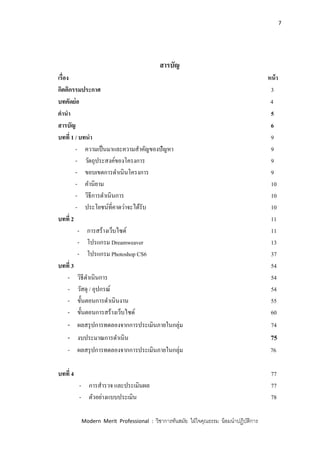 7
Modern Merit Professional : วิชาการทันสมัย ใฝ่ใจคุณธรรม น้อมนาปฏิบัติการ
สารบัญ
เรื่อง หน้า
กิตติกรรมประกาศ 3
บทคัดย่อ 4
คานา 5
สารบัญ 6
บทที่ 1 / บทนา 9
- ความเป็นมาและความสาคัญของปัญหา 9
- วัตถุประสงค์ของโครงการ 9
- ขอบเขตการดาเนินโครงการ 9
- คานิยาม 10
- วิธีการดาเนินการ 10
- ประโยชน์ที่คาดว่าจะได้รับ 10
บทที่ 2 11
- การสร้างเว็บไซด์ 11
- โปรแกรม Dreamweaver 13
- โปรแกรม Photoshop CS6 37
บทที่ 3 54
- วิธีดาเนินการ 54
- วัสดุ / อุปกรณ์ 54
- ขั้นตอนการดาเนินงาน 55
- ขั้นตอนการสร้างเว็บไซด์ 60
- ผลสรุปการทดลองจากการประเมินภายในกลุ่ม 74
- งบประมาณการดาเนิน 75
- ผลสรุปการทดลองจากการประเมินภายในกลุ่ม 76
บทที่ 4 77
- การสารวจ และประเมินผล 77
- ตัวอย่างแบบประเมิน 78
 