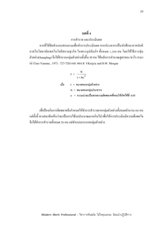 77
Modern Merit Professional : วิชาการทันสมัย ใฝ่ใจคุณธรรม น้อมนาปฏิบัติการ
บทที่ 4
การสารวจ และประเมินผล
จากที่ได้จัดทาแบบสอบถามเพื่อทาการประเมินผล จากประชากรเป็นนักศึกษาภาคปกติ
ภายในวิทยาลัยเทคโนโลยีสยามธุรกิจ ในพระอุปถัมภ์ฯ ทั้งหมด 1,200 คน โดยใช้วิธีการสุ่ม
ตัวอย่าง(Sampling) จึงได้จานวนกลุ่มตัวอย่างทั้งสิ้น 50 คน ใช้หลักการคานวณสูตรของ ทาโร ยามา
เน่ (Taro Yamane , 1973 : 727-728) และ ของ R. VKrejcie and D.W. Morgan
เพื่อป้ องกันการผิดพลาดจึงกาหนดให้ทาการสารวจจากกลุ่มตัวอย่างทั้งหมดจานวน100 คน
แต่ทั้งนี้ ทางสมาชิกเห็นว่าจะเป็นการใช้งบประมาณมากเกินไป เพื่อให้การประเมินมีความพึงพอใจ
จึงได้ทาการสารวจทั้งหมด 50 คน แต่ทาแบบกระจายกลุ่มตัวอย่าง
 