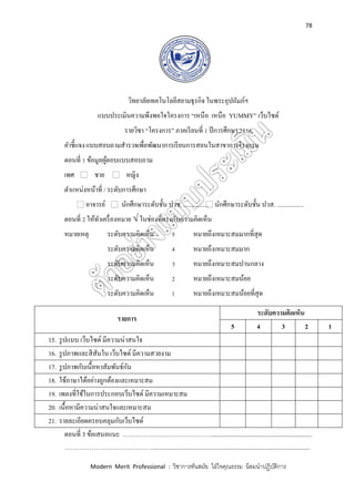 78
Modern Merit Professional : วิชาการทันสมัย ใฝ่ใจคุณธรรม น้อมนาปฏิบัติการ
วิทยาลัยเทคโนโลยีสยามธุรกิจ ในพระอุปถัมภ์ฯ
แบบประเมินความพึงพอใจโครงการ “เหนือ เหนือ YUMMY” เว็บไซด์
รายวิชา “โครงการ” ภาคเรียนที่ 1 ปีการศึกษา 2556
คาชี้แจงแบบสอบถามสารวจเพื่อพัฒนาการเรียนการสอนในสาขาการโรงแรม
ตอนที่ 1 ข้อมูลผู้ตอบแบบสอบถาม
เพศ ชาย หญิง
ตาแหน่งหน้าที่ / ระดับการศึกษา
อาจารย์ นักศึกษาระดับชั้น ปวช. ................ นักศึกษาระดับชั้น ปวส. .................
ตอนที่ 2 ให้ทาเครื่องหมาย √ ในช่องที่ตรงกับความคิดเห็น
หมายเหตุ ระดับความคิดเห็น 5 หมายถึงเหมาะสมมากที่สุด
ระดับความคิดเห็น 4 หมายถึงเหมาะสมมาก
ระดับความคิดเห็น 3 หมายถึงเหมาะสมปานกลาง
ระดับความคิดเห็น 2 หมายถึงเหมาะสมน้อย
ระดับความคิดเห็น 1 หมายถึงเหมาะสมน้อยที่สุด
ตอนที่ 3 ข้อเสนอแนะ ……………………………………................................................................
……………………………………....................................................................................................
รายการ
ระดับความคิดเห็น
5 4 3 2 1
15. รูปแบบ เว็บไซด์ มีความน่าสนใจ
16. รูปภาพและสีสันใน เว็บไซด์ มีความสวยงาม
17. รูปภาพกับเนื้อหาสัมพันธ์กัน
18. ใช้ภาษาได้อย่างถูกต้องและเหมาะสม
19. เพลงที่ใช้ในการประกอบเว็บไซด์ มีความเหมาะสม
20. เนื้อหามีความน่าสนใจและเหมาะสม
21. รายละเอียดครอบคลุมกับเว็บไซด์
 