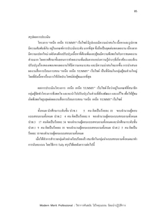 85
Modern Merit Professional : วิชาการทันสมัย ใฝ่ใจคุณธรรม น้อมนาปฏิบัติการ
สรุปผลการประเมิน
โครงการ “เหนือ เหนือ YUMMY” เว็บไซด์ มีรูปแบบมีความน่าสนใจ เนื้อหาและรูปภาพ
มีความสัมพันธ์กัน อยู่ในเกณฑ์การประเมินระดับ มากที่สุด ซึ่งถือเป็นจุดเด่นของผลงาน เนื่องจาก
มีความแปลกใหม่ แต่ยังคงต้องปรับปรุงเนื้อหาที่ต้องเพิ่มและผู้ชมมีความพึงพอใจกับการชมผลงาน
ส่วนมาก โดยอาจศึกษาขั้นตอนการทาผลงานเพิ่มเติมจากแหล่งความรู้ต่างๆที่เกี่ยวข้อง และต้อง
ปรับปรุงเรื่องของเพลงของผลงานให้มีความเหมาะสม และมีความน่าสนใจมากขึ้น การนาเสนอ
ผลงานสื่อการเรียนการสอน “เหนือ เหนือ YUMMY” เว็บไซด์ เป็นที่นิยมในกลุ่มผู้ชมส่วนใหญ่
โดยที่ยังเนื้อหาเรื่องราวให้เกิดประโยชน์ต่อผู้ชมมากที่สุด
ผลการประเมินโครงการ เหนือ เหนือ YUMMY” เว็บไซด์ ถือว่าอยู่ในเกณฑ์ที่สมาชิก
กลุ่มผู้จัดทาโครงการพึงพอใจ และจะนาไปปรับปรุงในส่วนที่ต้องพัฒนา และแก้ไข เพื่อให้ผู้ชม
เกิดพึงพอใจสูงสุดต่อผลงานสื่อการเรียนการสอน “เหนือ เหนือ YUMMY” เว็บไซด์
ทั้งหมด นักศึกษาระดับชั้น ปวช.1 5 คน คิดเป็นร้อยละ 10 ของจานวนผู้ตอบ
แบบสอบถามทั้งหมด ปวช.2 4 คน คิดเป็นร้อยละ 8 ของจานวนผู้ตอบแบบสอบถามทั้งหมด
ปวช.3 17 คนคิดเป็นร้อยละ 34 ของจานวนผู้ตอบแบบสอบถามทั้งหมดและนักศึกษาระดับชั้น
ปวส.1 9 คน คิดเป็นร้อยละ 18 ของจานวนผู้ตอบแบบสอบถามทั้งหมด ปวส.2 5 คน คิดเป็น
ร้อยละ 10 ของจานวนผู้ตอบแบบสอบถามทั้งหมด
เมื่อได้ทาการสารวจกลุ่มตัวอย่างเรียบร้อยแล้ว สมาชิกในกลุ่มนาแบบสอบถามทั้งหมดมาทา
การนับคะแนน โดยวิธีการ Tally สรุปได้ผลดังตารางต่อไปนี้
 