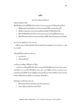 86
Modern Merit Professional : วิชาการทันสมัย ใฝ่ใจคุณธรรม น้อมนาปฏิบัติการ
บทที่ 5
สรุป วิเคราะห์ผลการดาเนินการ
วัตถุประสงค์ของการวิจัย
เพื่อให้นักศึกษานาความรู้ที่ได้เรียนในสาขาวิชาการโรงแรม มาบูรณาการให้เกิดองค์ความรู้ใหม่
1. เพื่อพัฒนารูปแบบเว็บไซด์ของอาหารประจาภาคเหนือให้มีความน่าสนใจมากขึ้น
2. เพื่อเป็นการเผยแพร่อาหารประจาภาคเหนือผ่านเว็บไซด์ ทาให้มีคนรู้จักมากขึ้น
3. เพื่อนาไปใช้ในชีวิตประจาวันในการประกอบอาหารและการเรียนรู้ได้อย่างเหมาะสม
4. เพื่อทาให้คนหันมาสนใจอาหารของภาคเหนือมากยิ่งขึ้น โดยการนาเสนอผ่านทางเว็บไซด์
ประชากรและกลุ่มตัวอย่าง (ในการสารวจ)
นักศึกษาและอาจารย์วิทยาลัยเทคโนโลยี สยามธุรกิจในพระอุปถัมภ์ฯ จานวน 50คน จาก 1,200
คน ภาคปกติ
เครื่องมือที่ใช้ในการวิจัย (ในการสารวจ)
1. แบบสอบถาม
2. เครื่องคอมพิวเตอร์
การเก็บรวบรวมข้อมูล (วิธีขั้นตอนการได้มา)
การเก็บรวบรวมข้อมูลที่ได้มานั้น ได้มาจากเสนอเว็บไซด์กับผู้ทาแบบประเมิน โดยการเสนอ
เว็บไซด์อาหารภาคเหนือให้กับผู้ทาแบบประเมิน และให้ผู้ประเมินทาการชมและกรอก
แบบสอบถามโดยวิธีเช็ค โดยการสุ่มผู้ทาแบบประเมินเป็นอาจารย์และนักศึกษาระดับ ปวช,ปวส
ระดับความพึงพอใจจากระดับดีมาก-ควรปรับปรุง เปรียบเป็น5-1
ข้อจากัดของการวิจัย (ในการสารวจ)
1. ผู้ทาแบบประเมินมีเวลาจากัดในการประเมินแบบสอบถาม
2. ขาดความรู้อย่างละเอียดในการทาเว็บไซด์
 
