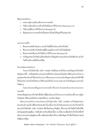 87
Modern Merit Professional : วิชาการทันสมัย ใฝ่ใจคุณธรรม น้อมนาปฏิบัติการ
ปัญหาและอุปสรรค
1. ขาดความรู้ความเข้าทางด้านอาหารภาคเหนือ
2. ไม่มีความรู้ทางด้านการสร้างเว็บไซด์โดยการใช้โปรแกรม Dreamweaver cs6
3. ไม่มีความรู้ด้านการใช้โปรแกรม Photoshop CS6
4. ข้อมูลของอาหารภาคเหนือในสื่อแต่ละเว็บไซด์ มีข้อมูลที่ไม่ค่อยตรงกัน
แนวทางการแก้ไข
1. ศึกษาจากหนังสือ นิตยสาร และเว็บไซด์ที่เกี่ยวกับการสร้างเว็บไซด์
2. ศึกษาจากหนังสือ เว็บไซด์และผู้เชี่ยวชาญด้านการสร้างเว็บไซด์เพิ่มเติม
3. ศึกษาจากหนังสือและเว็บไซด์ในการใช้โปรแกรม Photoshop CS6
4. นาข้อมูลแต่ละเว็บไซด์มาเปรียบเทียบกันว่าข้อมูลมีความตรงกันมากน้อยเพียงใด และเว็บ
ไซด์ไหนมีความเชื่อถือมากที่สุด
วิเคราะห์ผลการดาเนินการ
โครงการเว็บไซด์ เหนือ เหนือ YUMMY เกิดขึ้นเพราะเห็นถึงความสาคัญของเว็บไซด์ใน
ปัจจุบันมากขึ้น ในปัจจุบันมีการนาเทคโนโลยีที่ เรียกว่าอินเทอร์เน็ตเข้ามาใช้กันออย่างกว้างขวาง
แทบทุกหลังคาบ้านทาให้แหล่งข่าวทางการสื่อสารและการกระจายข่าวข้อมูลทางอินเทอร์เน็ตได้ดี
ขึ้นจึงจะมีการนาเว็บไซด์โดยการใช้อินเทอร์เน็ตในการกระจายข่าวสารหรือข้อมูลต่างๆผ่านเว็บ
ไซด์ต่างๆ
โดยการนาเสนอข้อมูลอาหารภาคเหนือ วิธีการทา ส่วนผสมในการประกอบอาหาร
ภาคเหนือ
นาเสนอข้อมูลผ่านทางเว็บไซด์ เพื่อที่จะให้ผู้คนหันมาสนใจในอาหารภาคเหนือมากขึ้น เพราะผู้คน
ในปัจจุบัน ใช้อินเทอร์เน็ตในการติดต่อสื่อสาร และค้นหาข้อมูล
หลังจากการดาเนินการและนาผลงานเว็บไซด์ เหนือ เหนือ YUMMY มาให้กลุ่มตัวอย่าง
ประเมินแล้ว พบเรื่องที่ต้องปรับปรุงคือ เรื่องเนื้อหาในเว็บไซด์ เพลงประกอบในเว็บไซด์ ซึ่ง
ผลงานเว็บไซด์เหนือ เหนือ YUMMY เป็นที่พอใจมากกับผู้ชม เนื้อหาของเว็บไซด์ยังไม่เป็นที่พึง
พอใจสูงสุดต่อกลุ่มผู้ชม อาจต้องมีการปรับเปลี่ยนเนื้อหา หาเนื้อหามาเพิ่มเติมในเว็บไซด์ เพื่อให้
เกิดความน่าสนในกลุ่มผู้ชมมากขึ้น แต่ต้องยังคงเนื้อหาเรื่องราวที่สาคัญเอาไว้เพื่อให้เกิดประโยชน์
ต่อผู้ชมมากที่สุด
 