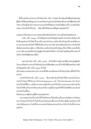 88
Modern Merit Professional : วิชาการทันสมัย ใฝ่ใจคุณธรรม น้อมนาปฏิบัติการ
ทั้งนี้การดาเนินการโครงการเว็บไซด์ เหนือ เหนือ YUMMY ถือว่ามีผลเป็นที่พึงพอใจต่อกลุ่ม
ผู้จัดทา ที่ได้เผยแพร่ข้อมูลอาหารภาคเหนือผ่าทางรูปแบบเว็บไซด์และมีส่วนร่วมให้ผู้ชมหันมาใส่
ใจต่อการเรียนรู้เกี่ยวกับการทาอาหารภาคเหนือที่ให้คุณประโยชน์กับผู้ชมมากขึ้น และพร้อมที่จะ
นาผลการประเมินไปปรับปรุง พัฒนาเพื่อให้เกิดผลงานที่มีคุณภาพสูงสุดต่อไป
สรุปผลการวิจัย/ทดลอง (จากการทดลองเปรียบเทียบกับผลสารวจความพึงพอใจกลุ่มตัวอย่าง)
เหนือ เหนือ yummy เว็บไซด์มีรูปแบบเว็บไซด์อยู่ในเกณฑ์การประเมินระดับดีมาก ซึ่ง
ถือเป็นจุดเด่นของเว็บไซด์ เนื่องจากมีความน่าสนใจมาก แต่ยังคงต้องปรับปรุงเรื่องของสีสันและ
ความสวยงานของเว็บไซด์ ให้มีสีสันที่สวยงานมากกว่าเดิม โดยอาจศึกษาขั้นตอนการทาเว็บไซด์
เพิ่มเติมจากแหล่งความรู้ต่าง ๆ ที่เกี่ยวข้อง และต้องปรับปรุงเรื่องข้อมูล เนื้อหาให้มีความน่าเชื่อถือ
มากกว่าเดิม และเป็นที่นิยมในกลุ่มผู้ชมเว็บไซด์หรือใช้บริการเว็บไซด์ โดยที่ยังคงเนื้อหาเดิม ให้
เกิดประโยชน์ต่อผู้รับชมมากที่สุด
ผลการประเมิน เหนือ เหนือ yummy เว็บไซด์ถือว่าอยู่ในเกณฑ์ที่สมาชิกกลุ่มผู้จัดทา
โครงการพึงพอใจ และจะนาไปปรับปรุงในส่วนที่ต้องพัฒนา และแก้ไข เพื่อให้ผู้รับชมเกิดความพึง
พอใจสูงสุดต่อ เหนือ เหนือ yummy เว็บไซด์
อภิปรายผลการทดลอง/ผลการสารวจ (ผลที่ได้ตรงตามที่คาดหวัง/สิ่งไม่ตรงไปตามที่ตั้งเป้ าไว้ใน
ผลงาน)
การทาเว็บไซด์ เหนือ เหนือ yummy เป็นการดัดแปลงเว็บไซด์ ให้มีความแปลกใหม่และ
น่าสนใจ โดยการใช้โปรแกรม โปรแกรม Dreamweaver CS6 ,โปรแกรม Photoshop CS6 ในการ
สร้างเว็บไซด์นี้ขึ้นมา แต่เนื่องจากขาดความรู้ในด้านการทาเว็บไซด์ และประสบการณ์การทาเว็บ
ไซด์ ทาให้ค้นคว้าจากหนังสือและอินเทอร์เน็ต และผู้เชี่ยวชาญทาให้ได้เว็บไซด์ที่มีความน่าสนใจ
และแปลกใหม่ขึ้นมา
ข้อเสนอแนะจากผู้ทดลอง/ผู้เชี่ยวชาญ/กลุ่มตัวอย่าง
จากการทดลองในครั้งแรกทาให้เว็บไซด์ออกมาไม่ค่อยดีมากเนื่องจากเกิดปัญหาการใส่เพลง
เพราะใส่เพลงเข้าไปในเว็บไซด์แล้วเพลงไม่เล่นตามที่กาหนด จึงปรึกษาผู้เชี่ยวชาญโดยการให้
แปลงไฟล์เพลงก่อน โดยใช้โปรแกรมแปลงไฟล์เพลงก่อนแล้วนามาใส่ในเว็บไซด์จึงประสบ
ผลสาเร็จ
 