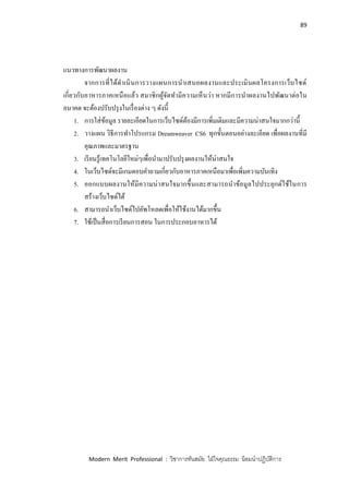 89
Modern Merit Professional : วิชาการทันสมัย ใฝ่ใจคุณธรรม น้อมนาปฏิบัติการ
แนวทางการพัฒนาผลงาน
จากการที่ได้ดาเนินการวางแผนการนาเสนอผลงานและประเมินผลโครงการเว็บไซด์
เกี่ยวกับอาหารภาคเหนือแล้ว สมาชิกผู้จัดทามีความเห็นว่า หากมีการนาผลงานไปพัฒนาต่อใน
อนาคต จะต้องปรับปรุงในเรื่องต่าง ๆ ดังนี้
1. การใส่ข้อมูล รายละเอียดในการเว็บไซด์ต้องมีการเพิ่มเติมและมีความน่าสนใจมากกว่านี้
2. วางแผน วิธีการทาโปรแกรม Dreamweaver CS6 ทุกขั้นตอนอย่างละเอียด เพื่อผลงานที่มี
คุณภาพและมาตรฐาน
3. เรียนรู้เทคโนโลยีใหม่ๆเพื่อนามาปรับปรุงผลงานให้น่าสนใจ
4. ในเว็บไซด์จะมีเกมตอบคาถามเกี่ยวกับอาหารภาคเหนือมาเพื่อเพิ่มความบันเทิง
5. ออกแบบผลงานให้มีความน่าสนใจมากขึ้นและสามารถนาข้อมูลไปประยุกต์ใช้ในการ
สร้างเว็บไซด์ได้
6. สามารถนาเว็บไซด์ไปอัพโหลดเพื่อให้ใช้งานได้มากขึ้น
7. ใช้เป็นสื่อการเรียนการสอน ในการประกอบอาหารได้
 