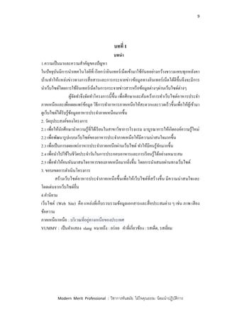 9
Modern Merit Professional : วิชาการทันสมัย ใฝ่ใจคุณธรรม น้อมนาปฏิบัติการ
บทที่ 1
บทนา
1.ความเป็นมาและความสาคัญของปัญหา
ในปัจจุบันมีการนาเทคโนโลยีที่ เรียกว่าอินเทอร์เน็ตเข้ามาใช้กันออย่างกว้างขวางแทบทุกหลังคา
บ้านทาให้แหล่งข่าวทางการสื่อสารและการกระจายข่าวข้อมูลทางอินเทอร์เน็ตได้ดีขึ้นจึงจะมีการ
นาเว็บไซด์โดยการใช้อินเทอร์เน็ตในการกระจายข่าวสารหรือข้อมูลต่างๆผ่านเว็บไซด์ต่างๆ
ผู้จัดทาจึงจัดทาโครงการนี้ขึ้น เพื่อศึกษาและค้นคว้าการทาเว็บไซด์อาหารประจา
ภาคเหนือและเพื่อเผยแพร่ข้อมูล วิธีการทาอาหารภาคเหนือให้สะดวกและรวดเร็วขึ้นเพื่อให้ผู้เข้ามา
ดูเว็บไซด์ได้รับรู้ข้อมูลอาหารประจาภาคเหนือมากขึ้น
2. วัตถุประสงค์ของโครงการ
2.1 เพื่อให้นักศึกษานาความรู้ที่ได้เรียนในสาขาวิชาการโรงแรม มาบูรณาการให้เกิดองค์ความรู้ใหม่
2.2 เพื่อพัฒนารูปแบบเว็บไซด์ของอาหารประจาภาคเหนือให้มีความน่าสนใจมากขึ้น
2.3 เพื่อเป็นการเผยแพร่อาหารประจาภาคเหนือผ่านเว็บไซด์ ทาให้มีคนรู้จักมากขึ้น
2.4 เพื่อนาไปใช้ในชีวิตประจาวันในการประกอบอาหารและการเรียนรู้ได้อย่างเหมาะสม
2.5 เพื่อทาให้คนหันมาสนใจอาหารของภาคเหนือมากยิ่งขึ้น โดยการนาเสนอผ่านทางเว็บไซด์
3. ขอบเขตการดาเนินโครงการ
สร้างเว็บไซด์อาหารประจาภาคเหนือขึ้นเพื่อให้เว็บไซด์ที่สร้างขึ้น มีความน่าสนใจและ
โดดเด่นจากเว็บไซด์อื่น
4.คานิยาม
เว็บไซด์ (Web Site) คือ แหล่งที่เก็บรวบรวมข้อมูลเอกสารและสื่อประสมต่าง ๆ เช่น ภาพ เสียง
ข้อความ
ภาคเหนือ/เหนือ : บริเวณที่อยู่ทางเหนือของประเทศ
YUMMY : เป็นคาแสลง slang หมายถึง : อร่อย คาที่เกี่ยวข้อง : รสเด็ด, รสเยี่ยม
 
