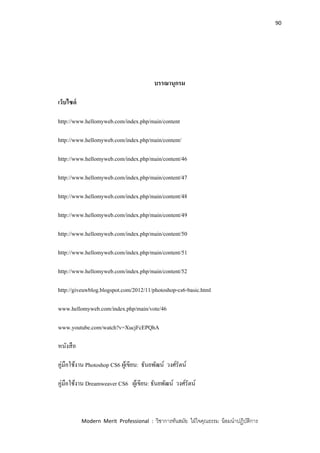 90
Modern Merit Professional : วิชาการทันสมัย ใฝ่ใจคุณธรรม น้อมนาปฏิบัติการ
บรรณานุกรม
เว็บไซด์
http://www.hellomyweb.com/index.php/main/content
http://www.hellomyweb.com/index.php/main/content/
http://www.hellomyweb.com/index.php/main/content/46
http://www.hellomyweb.com/index.php/main/content/47
http://www.hellomyweb.com/index.php/main/content/48
http://www.hellomyweb.com/index.php/main/content/49
http://www.hellomyweb.com/index.php/main/content/50
http://www.hellomyweb.com/index.php/main/content/51
http://www.hellomyweb.com/index.php/main/content/52
http://giveuwblog.blogspot.com/2012/11/photoshop-cs6-basic.html
www.hellomyweb.com/index.php/main/vote/46‎
www.youtube.com/watch?v=XucjFcEPQhA
หนังสือ
คู่มือใช้งาน Photoshop CS6 ผู้เขียน: ธันยพัฒน์ วงศ์รัตน์
คู่มือใช้งาน Dreamweaver CS6 ผู้เขียน: ธันยพัฒน์ วงศ์รัตน์
 