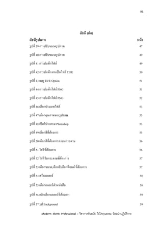 95
Modern Merit Professional : วิชาการทันสมัย ใฝ่ใจคุณธรรม น้อมนาปฏิบัติการ
ดัชนี (ต่อ)
ดัชนีรูปภาพ หน้า
รูปที่ 39 การปรับขนาดรูปภาพ 47
รูปที่ 40 การปรับขนาดรูปภาพ 49
รูปที่ 41 การบันทึกไฟล์ 49
รูปที่ 42 การบันทึกงานเป็นไฟล์ TIFE 50
รูปที่ 43 เมนู TIFE Option 51
รูปที่ 44 การบันทึกไฟล์ PNG 51
รูปที่ 45 การบันทึกไฟล์ PNG 52
รูปที่ 46 เลือกประเภทไฟล์ 53
รูปที่ 47 เลือกคุณภาพของรูปภาพ 53
รูปที่ 48 เปิดโปรแกรม Photoshop 53
รูปที่ 49 เลือกสีที่ต้องการ 55
รูปที่ 50 เลือกสีที่ต้องการลงบนกระดาษ 56
รูปที่ 51 ใส่สีที่ต้องการ 56
รูปที่ 52 ใส่สีในกระดาษที่ต้องการ 57
รูปที่ 53 เลือกขนาด,เลือกสี,เลือกฟ้อนต์ที่ต้องการ 57
รูปที่ 54 สร้างเลเยอร์ 58
รูปที่ 55 เลือกเลเยอร์ตัวหนังสือ 58
รูปที่ 56 คลิกเลือกเลเยอร์ที่ต้องการ 59
รูปที่ 57 รูป Background 59
 