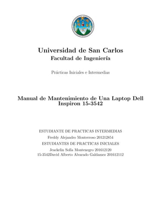 Universidad de San Carlos
Facultad de Ingenier´ıa
Pr´acticas Iniciales e Intermedias
Manual de Mantenimiento de Una Laptop Dell
Inspiron 15-3542
ESTUDIANTE DE PRACTICAS INTERMEDIAS
Freddy Alejandro Monterroso 201212854
ESTUDIANTES DE PRACTICAS INICIALES
Jeackelin Sof´ıa Montenegro 201612120
15-3542David Alberto Alvarado Galdamez 201612112
 