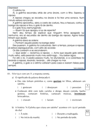 2
Depressa!
O ratinho foi.
Aí, a galinha escondeu atrás de uma árvore, com o filho. Esperou a
raposa.
A raposa chegou se recostou na árvore e foi tirar uma soneca. Num
minuto estava roncando.
A galinha aproveitou, abriu a cesta de costura, tirou a tesoura, cortou a
barriga da raposa e tirou o galo lá de dentro.
E o galo ficou resmungando:
— Quem foi que apagou a luz de repente?
Nem deu tempo de explicar que ninguém tinha apagado luz
nenhuma, era só escuridão de dentro da barriga da raposa. Agora todos
tinham que ajudar.
A galinha dava as ordens:
— Ponham aquela pedra na barriga dela!
Eles puseram. A galinha foi costurando. Bem a tempo, porque a raposa
já estava espreguiçando, com jeito de acordar.
Os três correram e se esconderam.
— Que sede! — reclamou a raposa. — Acho que aquele galo estava
muito velho, está pesando muito meu estômago... Vou beber água.
Foi até o rio. A pedra pesava muito, foi afundando, e a correnteza foi
levando a raposa, levando, levando... até chegar no mar.
A galinha, o galo e o ratinho voltaram para casa e viveram felizes para
sempre.
Texto adaptado.
01. Marque com um X a resposta correta.
a) O significado da palavra destacada é:
 Eles não tinham pintinhos e, como queriam ter filhos, adotaram um
ratinho.
( ) gostavam ( ) desejavam ( ) possuíam
 Cuidavam dele com todo carinho e dengo: davam comida, banho
gostoso, contavam histórias, cantavam músicas, inventavam
brincadeiras.
( ) criavam ( ) faziam ( ) escreviam
b) A história “A Galinha que criava um ratinho” acontece em qual período
do dia?
( ) À noite. ( ) Durante a madrugada.
( ) No início da manhã. ( ) No período da tarde.
1
0,5
 
