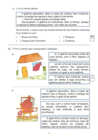 3
c) Leia o trecho abaixo:
A galinha aproveitou, abriu a cesta de costura, tirou a tesoura,
cortou a barriga da raposa e tirou o galo lá de dentro.
— Ponham aquela pedra na barriga dela!
Eles puseram. A galinha foi costurando. Bem a tempo, porque
a raposa já estava espreguiçando, com jeito de acordar.
Nesse trecho, a autora usou um acontecimento de uma história conhecida.
Que história é essa?
( ) Branca de Neve. ( ) Pinóquio.
( ) Chapeuzinho Vermelho. ( ) Cinderela.
02. Pinte o trecho que corresponde à ilustração.
a) Aí, a galinha escondeu atrás de
uma árvore, com o filho. Esperou a
raposa.
Lá em cima do morro tem uma
casinha branca tão pequenina.
Nessa tal casa, há muito tempo,
morava um galo e uma galinha.
O ratinho saiu correndo, entrou
por um atalho e logo encontrou a
galinha que já vinha voltando.
b) A galinha aproveitou, abriu a cesta de
costura, tirou a tesoura, cortou a barriga da
raposa e tirou o galo lá de dentro.
Ele saiu com o jornal todo amassado,
os óculos entortados, a cadeira sem
balanço, e não entendia o que tinha
acontecido.
O galo tinha comido muito no almoço:
caldo de canjica, bife de minhoca, bolo de
milho. Depois, sentou na cadeira de
balanço, pôs os óculos e ficou lendo jornal.
0,5
1
 
