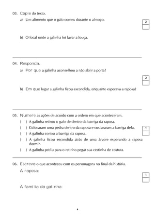 4
03. Copie do texto.
a) Um alimento que o galo comeu durante o almoço.
b) O local onde a galinha foi lavar a louça.
04. Responda.
a) Por que a galinha aconselhou a não abrir a porta?
b) Em que lugar a galinha ficou escondida, enquanto esperava a raposa?
05. Numere as ações de acordo com a ordem em que aconteceram.
( ) A galinha retirou o galo de dentro da barriga da raposa.
( ) Colocaram uma pedra dentro da raposa e costuraram a barriga dela.
( ) A galinha cortou a barriga da raposa.
( ) A galinha ficou escondida atrás de uma árvore esperando a raposa
dormir.
( ) A galinha pediu para o ratinho pegar sua cestinha de costura.
06. Escreva o que aconteceu com os personagens no final da história.
A raposa:
A família da galinha:
2
2
1
1
 