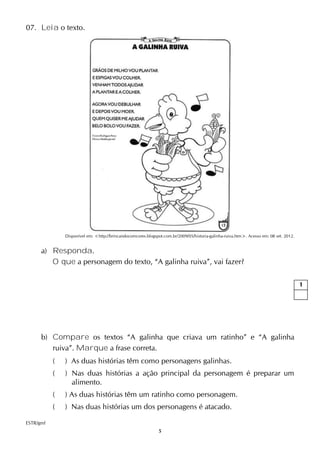 5
07. Leia o texto.
Disponível em: <http://brincandocomcores.blogspot.com.br/2009/05/historia-galinha-ruiva.htm>. Acesso em: 08 set. 2012.
a) Responda.
O que a personagem do texto, “A galinha ruiva”, vai fazer?
b) Compare os textos “A galinha que criava um ratinho” e “A galinha
ruiva”. Marque a frase correta.
( ) As duas histórias têm como personagens galinhas.
( ) Nas duas histórias a ação principal da personagem é preparar um
alimento.
( ) As duas histórias têm um ratinho como personagem.
( ) Nas duas histórias um dos personagens é atacado.
ESTR/gmf
1
 