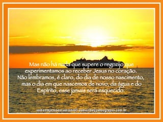 Mas não há nada que supere o regozijo que experimentamos ao receber Jesus no coração.  Não lembramos, é claro, do dia de nosso nascimento,  mas o dia em que nascemos de novo, da água e do Espírito, esse jamais será esquecido.  [email_address] 