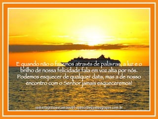 E quando não o fazemos através de palavras, a luz e o brilho de nossa felicidade fala em voz alta por nós. Podemos esquecer de qualquer data, mas a de nosso encontro com o Senhor jamais esqueceremos! [email_address] 