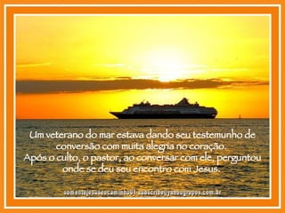 Um veterano do mar estava dando seu testemunho de conversão com muita alegria no coração.  Após o culto, o pastor, ao conversar com ele, perguntou onde se deu seu encontro com Jesus.  [email_address] 