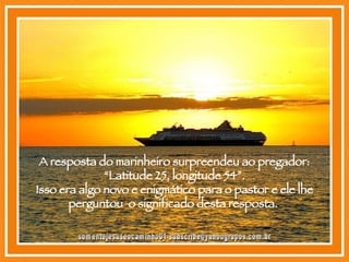 A resposta do marinheiro surpreendeu ao pregador: “Latitude 25, longitude 54”. Isso era algo novo e enigmático para o pastor e ele lhe perguntou  o significado desta resposta.  [email_address] 