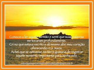 Comecei a ler aquele sermão e senti que suas palavras  me tocaram profundamente.  Cri no que estava escrito e ali mesmo abri meu coração oferecendo-o a Jesus.  Achei que se estivesse em terra gostaria de registrar aquele momento importante para minha vida.  [email_address] 