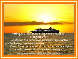 E por que não no mar?  Verifiquei o local exato e vi que era latitude 25,  e longitude 54." Guardamos com carinho os momentos importantes  que tanto alegraram a nossa alma.  Como é gostoso lembrar do dia em que mudamos para aquele bairro onde fizemos tantos amigos.  [email_address] 
