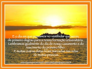E o dia em que passamos no vestibular que serviu  de primeiro degrau para a nossa formação universitária.  Lembramos igualmente do dia de nosso casamento e do nascimento do primeiro filho.  E muitas outras datas ficam marcadas nas vidas de muitas pessoas. [email_address] 
