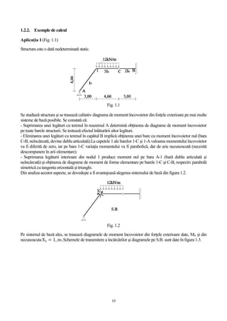 10
1.2.2. Exemple de calcul
Aplicaţia 1 (Fig. 1.1)
Structura este o dată nedeterminată static.
Fig. 1.1
Se studiază structura şi se trasează calitativ diagrama de moment încovoietor din forţele exterioare pe mai multe
sisteme de bază posibile. Se constată că:
- Suprimarea unei legături cu terenul în reazemul A determină obţinerea de diagrame de moment încovoietor
pe toate barele structurii. Se testează efectul înlăturării altor legături.
- Eliminarea unei legături cu terenul în capătul B implică obţinerea unei bare cu moment încovoietor nul (bara
C-B, neîncărcată, devine dublu articulată).La capetele 1 ale barelor 1-C şi 1-A valoarea momentului încovoietor
va fi diferită de zero, iar pe bara 1-C variaţia momentului va fi parabolică, dar de arie necunoscută (necesită
descompunere în arii elementare).
- Suprimarea legăturii interioare din nodul 1 produce moment nul pe bara A-1 (bară dublu articulată şi
neîncărcată) şi obţinerea de diagrame de moment de forme elementare pe barele 1-C şi C-B, respectiv parabolă
simetrică cu tangenta orizontală şi triunghi.
Din analiza acestor aspecte, se dovedeşte a fi avantajoasă alegerea sistemului de bază din figura 1.2.
Fig. 1.2
Pe sistemul de bază ales, se trasează diagramele de moment încovoietor din forţele exterioare date, Mf, şi din
necunoscuta X1 = 1, m1.Schemele de transmitere a încărcărilor și diagramele pe S.B. sunt date în figura 1.3.
 