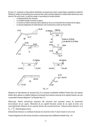 12
Pe bara 1-C, încărcată cu forţa uniform distribuită, momentul încovoietor variază după o parabolă de ordinul II.
Modul de variaţie al momentului încovoietor pe bare astfel solicitate depinde de variaţia forţei tăietoare pe acest
interval. Din acest motiv, în astfel de situații, se procedează în modul următor:
- se desprind barele din structură,
- se consideră simplu rezemate la capete,
- se încarcă cu forţele exterioare direct aplicate pe ele şi cu momentele încovoietoare de la capete,
- se trasează diagramele de forţă tăietoare şi de moment încovoietor pe fiecare bară.
Fig. 1.4
Diagrama de forţă tăietoare pe structură (Fig.1.4) se trasează considerând echilibrul fiecărei bare sub acţiunea
forţelor direct aplicate şi a părţilor înlăturate (momentele încovoietoare cunoscute de la capetele barelor), aşa cum
s-a procedat la trasarea diagramei T şi M pentru bara 1-C.
Observaţie: Barele neîncărcate desprinse din structură sunt acţionate numai de momentele
încovoietoare de pe capete. Momentul de pe capătul bareieste anulat de un cuplu de forţe care
reprezintă forţele tăietoare de la capetele barelor din această încărcare. Valoarea forţei tăietoare va fi
𝑇𝑖𝑗 =
𝑀
𝑙
, l fiind lungimea barei.
Semnul forţei tăietoare se stabileşte în funcţie de sensul de rotire (+ dacă roteşte în sensorar).
Trasarea diagramei de efort axial pe structură se realizează pe baza echilibrului nodurilor(Fig. 1.4).
 