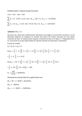 13
Echilibrul nodului 1 (singurul nod rigidal structurii):
𝑐𝑜𝑠𝛼 = 0,6; 𝑠𝑖𝑛𝛼 = 0,8
∑ 𝐹𝑦 = 0; 27,97 + 3,15 ∙ 0,6 + 𝑁1−𝐴 ∙ 0,8 = 0; 𝑁1−𝐴 = −37,325𝑘𝑁
∑ 𝐹𝑥 = 0; 𝑁1−𝐶 + 3,15 ∙ 0,8 + 37,32 ∙ 0,6 = 0; 𝑁1−𝐶 = −24,912𝑘𝑁
Aplicaţia 2 (Fig. 1.5)
Structura este o dată static nedeterminată. Suprimarea unei legături cu terenul din reazemele A sau B
determină obţinerea de diagrame de moment încovoietor din forţele exterioare pe toate barele
sistemului de bază. Se optează pentru alegerea sistemului de bază ca în figura 1.5. Diagramele Mf şi
m1 sunt trasate în aceeași figură alături de schemele aferente de transmitere a încărcărilor.
Ecuaţia de condiţie
∆1= 𝛿11 𝑋1 + ∆1𝑓= 0
𝐸𝐼0 𝛿11 =
1
2
∙ 1 ∙ 4 ∙ (
2
3
∙ 1 + 1) + 1 ∙ 4 ∙ (
1
2
∙ 1 + 1) +
1
3
∙ (2 ∙
1
2
∙ 1 ∙ 3 ∙
2
3
∙ 1) +
+
1
2
∙ 1 ∙ 4 ∙
2
3
∙ 1 = 11,33
𝐸𝐼0∆1𝑓= −30 ∙ 4 ∙ (
1
2
∙ 1 + 1) −
1
2
∙ 60 ∙ 4 ∙ (
2
3
∙ 1 + 1) +
1
2
∙ 30 ∙ 2 ∙
2
3
∙ 0,5 +
+
1
2
∙ 2 ∙ 30 ∙ (
1
3
∙ 0,5 + 0,5) = −350
𝑋1 =
350
11,33
= 30,89𝑘𝑁𝑚
Momentele încovoietoare finale de la capetele barelor sunt:
𝑀𝐴 = 90 − 2 ∙ 30,89 = 28,22𝑘𝑁𝑚
𝑀1𝑎 = −30𝑘𝑁𝑚
𝑀1𝐶 = −1 ∙ 30,89 = −30,89𝑘𝑁𝑚
 