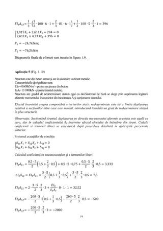 19
𝐸𝐼0∆2𝑓=
1
3
∙ (
1
2
∙ 108 ∙ 6 ∙ 1 +
2
3
∙ 81 ∙ 6 ∙ 1) +
1
2
∙ 108 ∙ 5 ∙
2
3
∙ 1 = 396
{
3,815𝑋1 + 2,611𝑋2 + 294 = 0
2,611𝑋1 + 4,333𝑋2 + 396 = 0
𝑋1 = −24,7𝑘𝑁𝑚;
𝑋2 = −76,5𝑘𝑁𝑚
Diagramele finale de eforturi sunt trasate în figura 1.9.
Aplicaţia 5 (Fig. 1.10)
Structura este din betonarmat şi are înalcătuire untirant metalic.
Caracteristicile de rigiditate sunt:
EI0=41600kNm2
- pentru secţiunea dinbeton
EtAt=131900kN - pentrutirantul metalic.
Structura are gradul de nedeterminare statică egal cu doi.Sistemul de bază se alege prin suprimarea legăturii
aferente momentului încovoietor dinîncastrarea Aşi secţionarea tirantului.
Efectul tirantului asupra comportării srtucturilor static nedeterminate este de a limita deplasarea
relativă a secţiunilor între care este montat, introducând totodată un grad de nedeterminare statică
în plus structurii.
Observaţie: Secţionând tirantul, deplasarea pe direcţia necunoscutei aferente acestuia este egală cu
zero, dar în calculul coeficientului 𝛿22intervine efectul efortului de întindere din tirant. Ceilalti
coeficienti si termenii liberi se calculează după procedura detaliată in aplicațiile prezentate
anterior.
Sistemul ecuațiilor de condiție
{
𝛿11 𝑋1 + 𝛿12 𝑋2 + ∆1𝑓= 0
𝛿21 𝑋1 + 𝛿22 𝑋2 + ∆2𝑓= 0
Calculul coeficienților necunoscutelor și a termenilor liberi:
𝐸𝐼0 𝛿11 =
0,5 ∙ 5
2
(0,5 +
2
3
∙ 0,5) + 0,5 ∙ 5 ∙ 0,75 +
0,5 ∙ 5
2
∙
2
3
∙ 0,5 = 3,333
𝐸𝐼0 𝛿12 = 𝐸𝐼0 𝛿21 =
3 ∙ 5
2
(0,5 +
1
3
∙ 0,5) +
3 ∙ 5
2
∙
2
3
∙ 0,5 = 7,5
𝐸𝐼0 𝛿22 = 2 ∙
3 ∙ 5
2
∙
2
3
∙ 3 +
𝐸𝐼0
𝐸𝑡 𝐴 𝑡
∙ 8 ∙ 1 ∙ 1 = 32,52
𝐸𝐼0∆1𝑓= −
200 ∙ 5
2
∙ (0,5 +
1
3
∙ 0,5) −
200 ∙ 5
2
∙
2
3
∙ 0,5 = −500
𝐸𝐼0∆2𝑓= −
200 ∙ 5
2
∙
2
3
∙ 3 = −2000
 