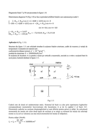 21
Diagramele finale T şi M sunt prezentate în figura 1.10.
Determinarea diagramei N(Fig.1.10) se face exprimândechilibrul forţelorcare acţionează pe nodul 1:
{
(−𝑁1𝐴 + 𝑁1𝐵) cos ∝ +(−8,88 + 4,03) sin ∝= 0
−100 + (−8,88 + 4,03) cos ∝ −( 𝑁1𝐴 + 𝑁1𝐵) sin ∝= 0
sin ∝= 0,6; cos ∝= 0,8
{
−𝑁1𝐴 + 𝑁1𝐵 = 3,637
𝑁1𝐴 + 𝑁1𝐵 = −149,46
𝑁1𝐴 = −72,91𝑘𝑁; 𝑁1𝐵=-76,55 𝑘𝑁
Aplicaţia 6 (Fig. 1.11)
Structura din figura 1.11 este solicitată simultan la acţiunea forţelor exterioare, cedări de reazeme şi variaţii de
temperatură. Constantele de material sunt:
coeficientul de dilatare termică: α′
= 10−5
grad−1
,
modulul de elasticitate:E = 200000daN/cm2
.
În secţiunea de încastrare A s-a produs o tasare pe verticală a reazemului, asociată cu o rotire a secţiunii barei în
acest punct, încărcări detaliate înfigura 1.11.
Fig.1.11
Cadrul este de două ori nedeterminat static. Sistemul de bază s-a ales prin suprimarea legăturilor
corespunzătoare momentelor încovoietoare din încastrarea A şi de la capătul 2 al barei 2-C.
Elementele cadrului au secţiune dreptunghiulară și sunt diferite pentru grinzi şi stâlpi. Se calculează
momentele de inerţie ale celor două tipuri de secţiuni şi se alege ca moment de inerţie de referinţă
(notat cu I0) cel cu valoarea cea mai mică (momentul de inerţie al stâlpului).
Pentru stâlpi (30x40)
𝐼𝑠 = 𝐼0 =
30 ∙ 403
12
= 160000𝑐𝑚4
 