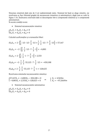 27
Structura simetrică dată este de 4 ori nedeterminată static. Sistemul de bază se alege simetric, iar
rezolvarea se face folosind grupări de necunoscute (simetrice şi antisimetrice), după cum se vede în
figura 1.16. Încărcarea exterioară dată se descompune într-o componentă simetrică şi o componentă
antisimetrică.
În aceste condiţii avem:
 Sistemul necunoscutelor simetrice
{
𝛿11 𝑋1 + 𝛿12 𝑋2 + ∆1𝑓= 0
𝛿21 𝑋1 + 𝛿22 𝑋2 + ∆2𝑓= 0
Calculul coeficienților și a termenilor liberi
𝐸𝐼0 𝛿11 = 2 ∙ [
1
2
∙ 3,5 ∙ 3,5 ∙
2
3
∙ 3,5 +
1
2
∙
1
2
∙ 3,5 ∙ 7 ∙
2
3
∙ 3,5] = 57,167
𝐸𝐼0 𝛿12 = −2 ∙ [
1
2
∙
1
2
∙ 3,5 ∙ 7 ∙
1
3
∙ 1] = −4,083
𝐸𝐼0 𝛿12 = 2 ∙ [
1
2
∙
1
2
∙ 1 ∙ 7 ∙
2
3
∙ 1] = 2,333
𝐸𝐼0∆1𝑓= −2 ∙
1
2
∙
2
3
∙ 55,125 ∙ 7 ∙
1
2
∙ 3,5 = −450,188
𝐸𝐼0∆2𝑓= 2 ∙
1
2
∙
2
3
∙ 55,125 ∙ 7 ∙
1
2
∙ 1 = 128,625
Rezolvarea sistemului necunoscutelor simetrice
{
57,167𝑋1 + −4,083𝑋2 − 450,188 = 0
−4,083𝑋1 + 2,333𝑋2 + 128,625 = 0
 {
𝑋1 = 4,5𝑘𝑁𝑚
𝑋2 = −47,26𝑘𝑁𝑚
 Sistemul necunoscutelor antisimetrice
{
𝛿33 𝑋3 + 𝛿34 𝑋4 + ∆3𝑓= 0
𝛿43 𝑋3 + 𝛿44 𝑋4 + ∆4𝑓= 0
 