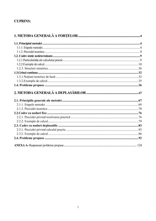 3
CUPRINS:
1. METODA GENERALĂ A FORŢELOR..........................................................................4
1.1. Principiul metodei ............................................................................................................................4
1.1.1. Etapele metodei............................................................................................................................4
1.1.2. Precizări teoretice.........................................................................................................................9
1.2. Cadre static nedeterminate...............................................................................................................9
1.2.1.Particularităţi ale calculului practic..................................................................................................9
1.2.2.Exemple de calcul.......................................................................................................................10
1.2.3. Structuri simetrice...................................................................................................................26
1.3.Grinzi continue................................................................................................................................32
1.3.1.Noţiuni teoretice de bază .........................................................................................................32
1.3.2.Exemplu de calcul....................................................................................................................35
1.4. Probleme propuse .......................................................................................................................36
2. METODA GENERALĂ A DEPLASĂRILOR..............................................................67
2.1. Principiile generale ale metodei.................................................................................................67
2.1.1. Etapele metodei ......................................................................................................................69
2.1.2. Precizări teoretice ...................................................................................................................70
2.2.Cadre cu noduri fixe ....................................................................................................................76
2.2.1. Precizări privind rezolvarea practică ......................................................................................76
2.2.2. Exemple de calcul...................................................................................................................79
2.3. Cadre cu noduri deplasabile ......................................................................................................83
2.3.1. Precizări privind calculul practic............................................................................................83
2.3.2. Exemple de calcul...................................................................................................................86
2.4. Probleme propuse .......................................................................................................................92
ANEXA A- Raspunsuri probleme propuse....................................................................................... 124
 