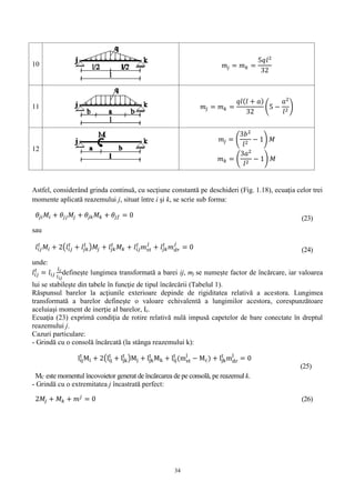 34
10 𝑚𝑗 = 𝑚 𝑘 =
5𝑞𝑙2
32
11 𝑚𝑗 = 𝑚 𝑘 =
𝑞𝑙( 𝑙 + 𝑎)
32
(5 −
𝑎2
𝑙2
)
12
𝑚𝑗 = (
3𝑏2
𝑙2
− 1) 𝑀
𝑚 𝑘 = (
3𝑎2
𝑙2
− 1) 𝑀
Astfel, considerând grinda continuă, cu secţiune constantă pe deschideri (Fig. 1.18), ecuaţia celor trei
momente aplicată reazemului j, situat între i şi k, se scrie sub forma:
𝜃𝑗𝑖 𝑀𝑖 + 𝜃𝑗𝑗 𝑀𝑗 + 𝜃𝑗𝑘 𝑀𝑘 + 𝜃𝑗𝑓 = 0 (23)
sau
𝑙𝑖𝑗
𝑡
𝑀𝑖 + 2(𝑙𝑖𝑗
𝑡
+ 𝑙𝑗𝑘
𝑡
)𝑀𝑗 + 𝑙𝑗𝑘
𝑡
𝑀 𝑘 + 𝑙𝑖𝑗
𝑡
𝑚 𝑠𝑡
𝑗
+ 𝑙𝑗𝑘
𝑡
𝑚 𝑑𝑟
𝑗
= 0 (24)
unde:
𝑙𝑖𝑗
𝑡
= 𝑙𝑖𝑗
𝐼 𝑐
𝐼 𝑖𝑗
defineşte lungimea transformată a barei ij, mj se numeşte factor de încărcare, iar valoarea
lui se stabileşte din tabele în funcţie de tipul încărcării (Tabelul 1).
Răspunsul barelor la acţiunile exterioare depinde de rigiditatea relativă a acestora. Lungimea
transformată a barelor defineşte o valoare echivalentă a lungimilor acestora, corespunzătoare
aceluiaşi moment de inerţie al barelor, Ic.
Ecuaţia (23) exprimă condiţia de rotire relativă nulă impusă capetelor de bare conectate în dreptul
reazemului j.
Cazuri particulare:
- Grindă cu o consolă încărcată (la stânga reazemului k):
lij
t
Mi + 2(lij
t
+ ljk
t
)Mj + ljk
t
Mk + lij
t
(mst
j
− Mc) + ljk
t
mdr
j
= 0
MC este momentul încovoietor generat de încărcarea de pe consolă, pe reazemul k.
(25)
- Grindă cu o extremitatea j încastrată perfect:
2𝑀𝑗 + 𝑀𝑘 + 𝑚 𝑗
= 0 (26)
 