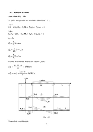 35
1.3.2. Exemplu de calcul
Aplicaţia 8 (Fig. 1.19)
Se aplică ecuaţia celor trei momente, reazemelor 2 şi 3.
1-2-3:
2(l12
t
+ l23
t )M2 + l23
t
M3 + l12
t
mst
2
+ l23
t
mdr
2
= 0
2-3-4
l23
t
M2 + 2(l23
t
+ l34
t )M3 + l34
t
M4 + l23
t
mst
3
= 0
𝐼𝑐 = 𝐼0
𝑙12
𝑡
=
𝐼0
𝐼0
6 = 6𝑚
𝑙23
𝑡
=
𝐼0
2𝐼0
9 = 4,5𝑚
𝑙34
𝑡
=
𝐼0
𝐼0
7 = 7𝑚
Factorii de încărcare, preluaţi din tabelul 1, sunt:
𝑚 𝑠𝑡
2
=
3 × 22 × 6
8
= 49,5𝑘𝑁𝑚
𝑚 𝑑𝑟
2
= 𝑚 𝑠𝑡
3
=
12 × 92
8
= 243𝑘𝑁𝑚
Fig. 1.19
Sistemul de ecuaţii devine:
 